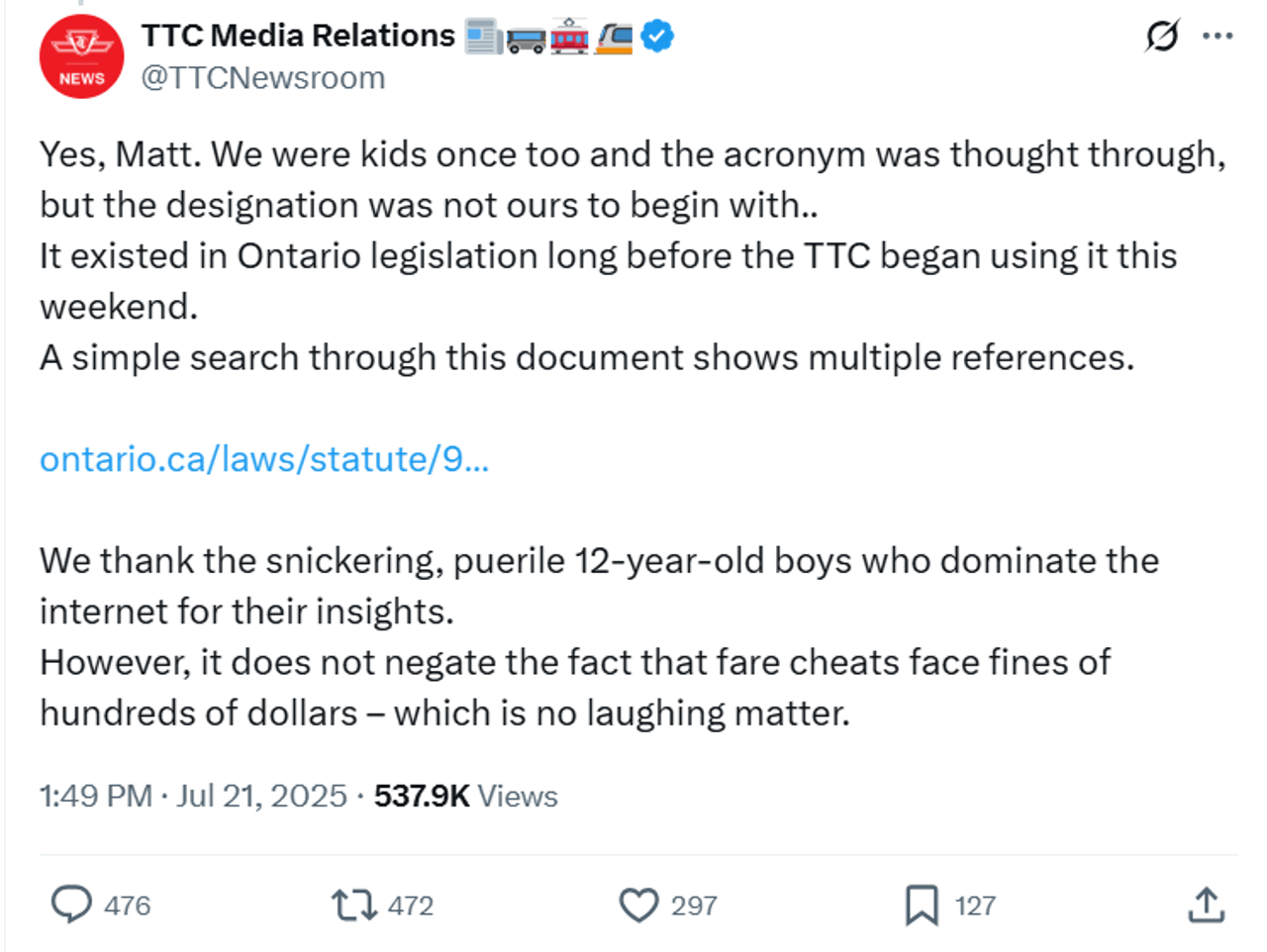 A screenshot of a X post by the TTC Media Newsroom account, reading: Yes, Matt. We were kids once too and the acronym was thought through, but the designation was not ours to begin with.. It existed in Ontario legislation long before the TTC began using it this weekend. A simple search through this document shows multiple references. https://ontario.ca/laws/statute/90p33 We thank the snickering, puerile 12-year-old boys who dominate the internet for their insights. However, it does not negate the fact that fare cheats face fines of hundreds of dollars – which is no laughing matter.
